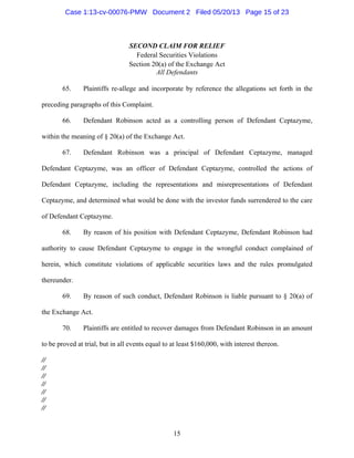 15
SECOND CLAIM FOR RELIEF
Federal Securities Violations
Section 20(a) of the Exchange Act
All Defendants
 
65. Plaintiffs re-allege and incorporate by reference the allegations set forth in the
preceding paragraphs of this Complaint.
66. Defendant Robinson acted as a controlling person of Defendant Ceptazyme,
within the meaning of § 20(a) of the Exchange Act.
67. Defendant Robinson was a principal of Defendant Ceptazyme, managed
Defendant Ceptazyme, was an officer of Defendant Ceptazyme, controlled the actions of
Defendant Ceptazyme, including the representations and misrepresentations of Defendant
Ceptazyme, and determined what would be done with the investor funds surrendered to the care
of Defendant Ceptazyme.
68. By reason of his position with Defendant Ceptazyme, Defendant Robinson had
authority to cause Defendant Ceptazyme to engage in the wrongful conduct complained of
herein, which constitute violations of applicable securities laws and the rules promulgated
thereunder.
69. By reason of such conduct, Defendant Robinson is liable pursuant to § 20(a) of
the Exchange Act.
70. Plaintiffs are entitled to recover damages from Defendant Robinson in an amount
to be proved at trial, but in all events equal to at least $160,000, with interest thereon.
//
//
//
//
//
//
//
Case 1:13-cv-00076-PMW Document 2 Filed 05/20/13 Page 15 of 23
 