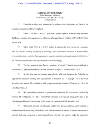 16
THIRD CLAIM FOR RELIEF
State Securities Violation
UTAH CODE ANN. § 61-1-1, et seq.
All Defendants
71. Plaintiffs re-allege and incorporate by reference the allegations set forth in the
preceding paragraphs of this Complaint.
72. UTAH CODE ANN. § 61-1-22 provides a private right of action for any purchaser
that buys a security from a person who offers or sells securities in violation of UTAH CODE ANN.
§ 61-1-1(2).
73. UTAH CODE ANN. § 61-1-1(2) makes it unlawful for any person, in connection
with the sale of a security, to directly or indirectly, “make any untrue statement of a material fact
or to omit to state a material fact necessary in order to make the statements made, in the light of
the circumstances under which they are made, not misleading[.]”
74. The investment at issue herein constitutes a “security” as that term is defined in
Section 61-1-13(1)(ee) of the Utah Uniform Securities Act (the “Utah Securities Act”).
75. At the time said investment was offered, sold, and delivered to Plaintiffs, no
registration statement meeting the requirements of Sections 61-1-7 through -12 of the Utah
Securities Act was on file or effective with respect thereto in violation of Section 61-1-7 of the
Utah Securities Act.
76. No registration statement or prospectus containing the information required by
Sections 61-1-10(2) and 61-1-10(4) of the Utah Securities Act was sent or given by any of the
Defendants to Plaintiffs, in violation of Section 61-1-10(4) of the Utah Securities Act.
77. Defendants directly or indirectly employed a device, scheme, and/or artifice to
defraud Plaintiffs when they offered and sold said investment by means of untrue statements of
material facts and omissions to state material facts necessary in order to make the statements
Case 1:13-cv-00076-PMW Document 2 Filed 05/20/13 Page 16 of 23
 