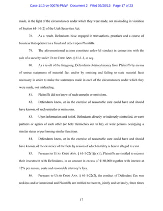 17
made, in the light of the circumstances under which they were made, not misleading in violation
of Section 61-1-1(2) of the Utah Securities Act.
78. As a result, Defendants have engaged in transactions, practices and a course of
business that operated as a fraud and deceit upon Plaintiffs.
79. The aforementioned actions constitute unlawful conduct in connection with the
sale of a security under UTAH CODE ANN. § 61-1-1, et seq.
80. As a result of the foregoing, Defendants obtained money from Plaintiffs by means
of untrue statements of material fact and/or by omitting and failing to state material facts
necessary in order to make the statements made in each of the circumstances under which they
were made, not misleading.
81. Plaintiffs did not know of such untruths or omissions.
82. Defendants knew, or in the exercise of reasonable care could have and should
have known, of such untruths or omissions.
83. Upon information and belief, Defendants directly or indirectly controlled, or were
partners or agents of each other (or held themselves out to be), or were persons occupying a
similar status or performing similar functions.
84. Defendants knew, or in the exercise of reasonable care could have and should
have known, of the existence of the facts by reason of which liability is herein alleged to exist.
85. Pursuant to UTAH CODE ANN. § 61-1-22(1)(a)(ii), Plaintiffs are entitled to recover
their investment with Defendants, in an amount in excess of $160,000 together with interest at
12% per annum, costs and reasonable attorney’s fees.
86. Pursuant to UTAH CODE ANN. § 61-1-22(2), the conduct of Defendant Zus was
reckless and/or intentional and Plaintiffs are entitled to recover, jointly and severally, three times
Case 1:13-cv-00076-PMW Document 2 Filed 05/20/13 Page 17 of 23
 