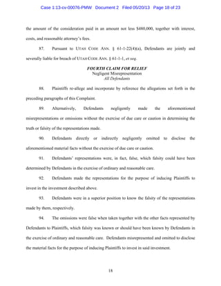 18
the amount of the consideration paid in an amount not less $480,000, together with interest,
costs, and reasonable attorney’s fees.
87. Pursuant to UTAH CODE ANN. § 61-1-22(4)(a), Defendants are jointly and
severally liable for breach of UTAH CODE ANN. § 61-1-1, et seq.
FOURTH CLAIM FOR RELIEF
Negligent Misrepresentation
All Defendants
88. Plaintiffs re-allege and incorporate by reference the allegations set forth in the
preceding paragraphs of this Complaint.
89. Alternatively, Defendants negligently made the aforementioned
misrepresentations or omissions without the exercise of due care or caution in determining the
truth or falsity of the representations made.
90. Defendants directly or indirectly negligently omitted to disclose the
aforementioned material facts without the exercise of due care or caution.
91. Defendants’ representations were, in fact, false, which falsity could have been
determined by Defendants in the exercise of ordinary and reasonable care.
92. Defendants made the representations for the purpose of inducing Plaintiffs to
invest in the investment described above.
93. Defendants were in a superior position to know the falsity of the representations
made by them, respectively.
94. The omissions were false when taken together with the other facts represented by
Defendants to Plaintiffs, which falsity was known or should have been known by Defendants in
the exercise of ordinary and reasonable care. Defendants misrepresented and omitted to disclose
the material facts for the purpose of inducing Plaintiffs to invest in said investment.
Case 1:13-cv-00076-PMW Document 2 Filed 05/20/13 Page 18 of 23
 