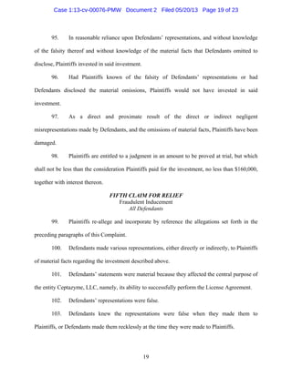 19
95. In reasonable reliance upon Defendants’ representations, and without knowledge
of the falsity thereof and without knowledge of the material facts that Defendants omitted to
disclose, Plaintiffs invested in said investment.
96. Had Plaintiffs known of the falsity of Defendants’ representations or had
Defendants disclosed the material omissions, Plaintiffs would not have invested in said
investment.
97. As a direct and proximate result of the direct or indirect negligent
misrepresentations made by Defendants, and the omissions of material facts, Plaintiffs have been
damaged.
98. Plaintiffs are entitled to a judgment in an amount to be proved at trial, but which
shall not be less than the consideration Plaintiffs paid for the investment, no less than $160,000,
together with interest thereon.
FIFTH CLAIM FOR RELIEF
Fraudulent Inducement
All Defendants
99. Plaintiffs re-allege and incorporate by reference the allegations set forth in the
preceding paragraphs of this Complaint.
100. Defendants made various representations, either directly or indirectly, to Plaintiffs
of material facts regarding the investment described above.
101. Defendants’ statements were material because they affected the central purpose of
the entity Ceptazyme, LLC, namely, its ability to successfully perform the License Agreement.
102. Defendants’ representations were false.
103. Defendants knew the representations were false when they made them to
Plaintiffs, or Defendants made them recklessly at the time they were made to Plaintiffs.
Case 1:13-cv-00076-PMW Document 2 Filed 05/20/13 Page 19 of 23
 