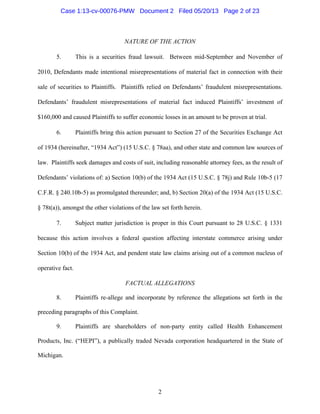 2
NATURE OF THE ACTION
5. This is a securities fraud lawsuit. Between mid-September and November of
2010, Defendants made intentional misrepresentations of material fact in connection with their
sale of securities to Plaintiffs. Plaintiffs relied on Defendants’ fraudulent misrepresentations.
Defendants’ fraudulent misrepresentations of material fact induced Plaintiffs’ investment of
$160,000 and caused Plaintiffs to suffer economic losses in an amount to be proven at trial.
6. Plaintiffs bring this action pursuant to Section 27 of the Securities Exchange Act
of 1934 (hereinafter, “1934 Act”) (15 U.S.C. § 78aa), and other state and common law sources of
law. Plaintiffs seek damages and costs of suit, including reasonable attorney fees, as the result of
Defendants’ violations of: a) Section 10(b) of the 1934 Act (15 U.S.C. § 78j) and Rule 10b-5 (17
C.F.R. § 240.10b-5) as promulgated thereunder; and, b) Section 20(a) of the 1934 Act (15 U.S.C.
§ 78t(a)), amongst the other violations of the law set forth herein.
7. Subject matter jurisdiction is proper in this Court pursuant to 28 U.S.C. § 1331
because this action involves a federal question affecting interstate commerce arising under
Section 10(b) of the 1934 Act, and pendent state law claims arising out of a common nucleus of
operative fact.
FACTUAL ALLEGATIONS
8. Plaintiffs re-allege and incorporate by reference the allegations set forth in the
preceding paragraphs of this Complaint.
9. Plaintiffs are shareholders of non-party entity called Health Enhancement
Products, Inc. (“HEPI”), a publically traded Nevada corporation headquartered in the State of
Michigan.
Case 1:13-cv-00076-PMW Document 2 Filed 05/20/13 Page 2 of 23
 