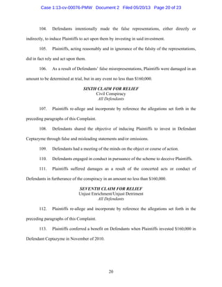 20
104. Defendants intentionally made the false representations, either directly or
indirectly, to induce Plaintiffs to act upon them by investing in said investment.
105. Plaintiffs, acting reasonably and in ignorance of the falsity of the representations,
did in fact rely and act upon them.
106. As a result of Defendants’ false misrepresentations, Plaintiffs were damaged in an
amount to be determined at trial, but in any event no less than $160,000.
SIXTH CLAIM FOR RELIEF
Civil Conspiracy
All Defendants
107. Plaintiffs re-allege and incorporate by reference the allegations set forth in the
preceding paragraphs of this Complaint.
108. Defendants shared the objective of inducing Plaintiffs to invest in Defendant
Ceptazyme through false and misleading statements and/or omissions.
109. Defendants had a meeting of the minds on the object or course of action.
110. Defendants engaged in conduct in pursuance of the scheme to deceive Plaintiffs.
111. Plaintiffs suffered damages as a result of the concerted acts or conduct of
Defendants in furtherance of the conspiracy in an amount no less than $160,000.
SEVENTH CLAIM FOR RELIEF
Unjust Enrichment/Unjust Detriment
All Defendants
112. Plaintiffs re-allege and incorporate by reference the allegations set forth in the
preceding paragraphs of this Complaint.
113. Plaintiffs conferred a benefit on Defendants when Plaintiffs invested $160,000 in
Defendant Ceptazyme in November of 2010.
Case 1:13-cv-00076-PMW Document 2 Filed 05/20/13 Page 20 of 23
 