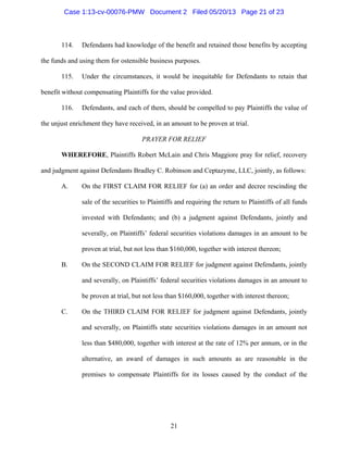 21
114. Defendants had knowledge of the benefit and retained those benefits by accepting
the funds and using them for ostensible business purposes.
115. Under the circumstances, it would be inequitable for Defendants to retain that
benefit without compensating Plaintiffs for the value provided.
116. Defendants, and each of them, should be compelled to pay Plaintiffs the value of
the unjust enrichment they have received, in an amount to be proven at trial.
PRAYER FOR RELIEF
WHEREFORE, Plaintiffs Robert McLain and Chris Maggiore pray for relief, recovery
and judgment against Defendants Bradley C. Robinson and Ceptazyme, LLC, jointly, as follows:
A. On the FIRST CLAIM FOR RELIEF for (a) an order and decree rescinding the
sale of the securities to Plaintiffs and requiring the return to Plaintiffs of all funds
invested with Defendants; and (b) a judgment against Defendants, jointly and
severally, on Plaintiffs’ federal securities violations damages in an amount to be
proven at trial, but not less than $160,000, together with interest thereon;
B. On the SECOND CLAIM FOR RELIEF for judgment against Defendants, jointly
and severally, on Plaintiffs’ federal securities violations damages in an amount to
be proven at trial, but not less than $160,000, together with interest thereon;
C. On the THIRD CLAIM FOR RELIEF for judgment against Defendants, jointly
and severally, on Plaintiffs state securities violations damages in an amount not
less than $480,000, together with interest at the rate of 12% per annum, or in the
alternative, an award of damages in such amounts as are reasonable in the
premises to compensate Plaintiffs for its losses caused by the conduct of the
Case 1:13-cv-00076-PMW Document 2 Filed 05/20/13 Page 21 of 23
 