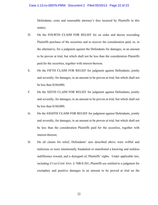 22
Defendants, costs and reasonable attorney’s fees incurred by Plaintiffs in this
matter;
D. On the FOURTH CLAIM FOR RELIEF for an order and decree rescinding
Plaintiffs purchase of the securities and to recover the consideration paid, or, in
the alternative, for a judgment against the Defendants for damages, in an amount
to be proven at trial, but which shall not be less than the consideration Plaintiffs
paid for the securities, together with interest thereon;
E. On the FIFTH CLAIM FOR RELIEF for judgment against Defendants, jointly
and severally, for damages, in an amount to be proven at trial, but which shall not
be less than $160,000;
F. On the SIXTH CLAIM FOR RELIEF for judgment against Defendants, jointly
and severally, for damages, in an amount to be proven at trial, but which shall not
be less than $160,000;
G. On the EIGHTH CLAIM FOR RELIEF for judgment against Defendants, jointly
and severally, for damages, in an amount to be proven at trial, but which shall not
be less than the consideration Plaintiffs paid for the securities, together with
interest thereon;
H. On all claims for relief, Defendants’ acts described above were willful and
malicious or were intentionally fraudulent or manifested a knowing and reckless
indifference toward, and a disregard of, Plaintiffs’ rights. Under applicable law,
including UTAH CODE ANN. § 78B-8-201, Plaintiffs are entitled to a judgment for
exemplary and punitive damages in an amount to be proved at trial on the
Case 1:13-cv-00076-PMW Document 2 Filed 05/20/13 Page 22 of 23
 
