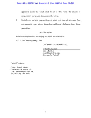 23
applicable claims but which shall be up to three times the amount of
compensatory and general damages awarded at trial.
I. Pre-judgment and post judgment interest, actual costs incurred, attorneys’ fees,
and reasonable expert witness fees and such additional relief as the Court deems
fair and just.
JURY DEMAND
Plaintiffs hereby demand a trial by jury and submit the fee herewith.
DATED this 20th day of May, 2013.
CHRISTENSEN & JENSEN, P.C.
/s/ Sarah E. Spencer
Dale J. Lambert
Sarah Elizabeth Spencer
Attorneys for Plaintiffs
Plaintiffs’ Address:
Contact through counsel
CHRISTENSEN & JENSEN, P.C.
15 W. South Temple, Suite 800
Salt Lake City, Utah 84101
Case 1:13-cv-00076-PMW Document 2 Filed 05/20/13 Page 23 of 23
 