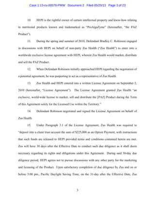 3
10. HEPI is the rightful owner of certain intellectual property and know-how relating
to nutritional products known and trademarked as “ProAlgaZyme” (hereinafter, “the PAZ
Product”).
11. During the spring and summer of 2010, Defendant Bradley C. Robinson engaged
in discussions with HEPI on behalf of non-party Zus Health (“Zus Health”) to enter into a
worldwide exclusive license agreement with HEPI, wherein Zus Health would market, distribute
and sell the PAZ Product.
12. When Defendant Robinson initially approached HEPI regarding the negotiation of
a potential agreement, he was purporting to act as a representative of Zus Health.
13. Zus Health and HEPI entered into a written License Agreement on September 2,
2010 (hereinafter, “License Agreement”). The License Agreement granted Zus Health “an
exclusive, world-wide license to market, sell and distribute the [PAZ] Product during the Term
of this Agreement solely for the Licensed Use within the Territory.”
14. Defendant Robinson negotiated and signed the License Agreement on behalf of
Zus Health.
15. Under Paragraph 3.1 of the License Agreement, Zus Health was required to
“deposit into a client trust account the sum of $225,000 as an Option Payment, with instructions
that such funds are released to HEPI provided terms and conditions contained herein are met.
Zus will have 30 days after the Effective Date to conduct such due diligence as it shall deem
necessary regarding its rights and obligations under this Agreement. During said 30-day due
diligence period, HEPI agrees not to pursue discussions with any other party for the marketing
and licensing of the Product. Upon satisfactory completion of due diligence by Zus and on or
before 5:00 pm., Pacific Daylight Saving Time, on the 31-day after the Effective Date, Zus
Case 1:13-cv-00076-PMW Document 2 Filed 05/20/13 Page 3 of 23
 
