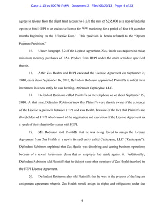 4
agrees to release from the client trust account to HEPI the sum of $255,000 as a non-refundable
option to bind HEPI to an exclusive license for WW marketing for a period of four (4) calendar
months beginning on the Effective Date.” This provision is herein referred to the “Option
Payment Provision.”
16. Under Paragraph 3.2 of the License Agreement, Zus Health was required to make
minimum monthly purchases of PAZ Product from HEPI under the order schedule specified
therein.
17. After Zus Health and HEPI executed the License Agreement on September 2,
2010, on or about September 16, 2010, Defendant Robinson approached Plaintiffs to solicit their
investment in a new entity he was forming, Defendant Ceptazyme, LLC.
18. Defendant Robinson called Plaintiffs on the telephone on or about September 15,
2010. At that time, Defendant Robinson knew that Plaintiffs were already aware of the existence
of the License Agreement between HEPI and Zus Health, because of the fact that Plaintiffs are
shareholders of HEPI who learned of the negotiation and execution of the License Agreement as
a result of their shareholder status with HEPI.
19. Mr. Robinson told Plaintiffs that he was being forced to assign the License
Agreement from Zus Health to a newly formed entity called Ceptazyme, LLC (“Ceptazyme”).
Defendant Robinson explained that Zus Health was dissolving and ceasing business operations
because of a sexual harassment claim that an employee had made against it. Additionally,
Defendant Robinson told Plaintiffs that he did not want other members of Zus Health involved in
the HEPI License Agreement.
20. Defendant Robinson also told Plaintiffs that he was in the process of drafting an
assignment agreement wherein Zus Health would assign its rights and obligations under the
Case 1:13-cv-00076-PMW Document 2 Filed 05/20/13 Page 4 of 23
 