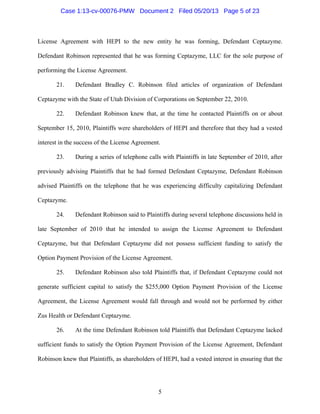 5
License Agreement with HEPI to the new entity he was forming, Defendant Ceptazyme.
Defendant Robinson represented that he was forming Ceptazyme, LLC for the sole purpose of
performing the License Agreement.
21. Defendant Bradley C. Robinson filed articles of organization of Defendant
Ceptazyme with the State of Utah Division of Corporations on September 22, 2010.
22. Defendant Robinson knew that, at the time he contacted Plaintiffs on or about
September 15, 2010, Plaintiffs were shareholders of HEPI and therefore that they had a vested
interest in the success of the License Agreement.
23. During a series of telephone calls with Plaintiffs in late September of 2010, after
previously advising Plaintiffs that he had formed Defendant Ceptazyme, Defendant Robinson
advised Plaintiffs on the telephone that he was experiencing difficulty capitalizing Defendant
Ceptazyme.
24. Defendant Robinson said to Plaintiffs during several telephone discussions held in
late September of 2010 that he intended to assign the License Agreement to Defendant
Ceptazyme, but that Defendant Ceptazyme did not possess sufficient funding to satisfy the
Option Payment Provision of the License Agreement.
25. Defendant Robinson also told Plaintiffs that, if Defendant Ceptazyme could not
generate sufficient capital to satisfy the $255,000 Option Payment Provision of the License
Agreement, the License Agreement would fall through and would not be performed by either
Zus Health or Defendant Ceptazyme.
26. At the time Defendant Robinson told Plaintiffs that Defendant Ceptazyme lacked
sufficient funds to satisfy the Option Payment Provision of the License Agreement, Defendant
Robinson knew that Plaintiffs, as shareholders of HEPI, had a vested interest in ensuring that the
Case 1:13-cv-00076-PMW Document 2 Filed 05/20/13 Page 5 of 23
 