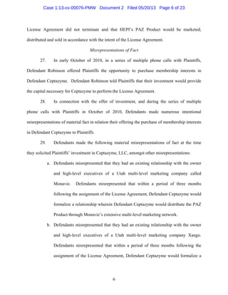 6
License Agreement did not terminate and that HEPI’s PAZ Product would be marketed,
distributed and sold in accordance with the intent of the License Agreement.
Misrepresentations of Fact
27. In early October of 2010, in a series of multiple phone calls with Plaintiffs,
Defendant Robinson offered Plaintiffs the opportunity to purchase membership interests in
Defendant Ceptazyme. Defendant Robinson told Plaintiffs that their investment would provide
the capital necessary for Ceptazyme to perform the License Agreement.
28. In connection with the offer of investment, and during the series of multiple
phone calls with Plaintiffs in October of 2010, Defendants made numerous intentional
misrepresentations of material fact in relation their offering the purchase of membership interests
in Defendant Ceptazyme to Plaintiffs.
29. Defendants made the following material misrepresentations of fact at the time
they solicited Plaintiffs’ investment in Ceptazyme, LLC, amongst other misrepresentations:
a. Defendants misrepresented that they had an existing relationship with the owner
and high-level executives of a Utah multi-level marketing company called
Monavie. Defendants misrepresented that within a period of three months
following the assignment of the License Agreement, Defendant Ceptazyme would
formalize a relationship wherein Defendant Ceptazyme would distribute the PAZ
Product through Monavie’s extensive multi-level marketing network.
b. Defendants misrepresented that they had an existing relationship with the owner
and high-level executives of a Utah multi-level marketing company Xango.
Defendants misrepresented that within a period of three months following the
assignment of the License Agreement, Defendant Ceptazyme would formalize a
Case 1:13-cv-00076-PMW Document 2 Filed 05/20/13 Page 6 of 23
 