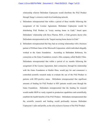 7
relationship wherein Defendant Ceptazyme would distribute the PAZ Product
through Xango’s extensive multi-level marketing network.
c. Defendants misrepresented that within a period of three months following the
assignment of the License Agreement, Defendant Ceptazyme would be
distributing PAZ Product in “every nursing home in Utah,” based upon
Defendants’ relationship with Steve Warren, M.D., a Utah geriatric doctor who
Defendants misrepresented as the “largest nursing home doctor in Utah.”
d. Defendants misrepresented that they had an existing relationship with a business
partner of William Gates of the Microsoft Corporation, which individual allegedly
worked at the Gates Foundation. According to Defendant Robinson, his
connection at the Gates Foundation owned a film company called RedJet Films.
Defendants misrepresented that within a period of six months following the
assignment of the License Agreement, their connection, through his relationship
with the Gates Foundation or RedJet films, would pay for and commence a
controlled scientific research study to evaluate the use of the PAZ Product in
patients with HIV-positive status. Defendants misrepresented that significant
amounts of funding for PAZ Product in HIV patients would come through the
Gates Foundation. Defendants misrepresented that the funding for research
would enable HEPI to vastly expand its production capabilities and scientifically
establish the health benefits of the PAZ Product. Defendants misrepresented that
the scientific research and funding would profoundly increase Defendant
Ceptazyme’s sales and profits, as the sole exclusive licensee of the PAZ Product.
Case 1:13-cv-00076-PMW Document 2 Filed 05/20/13 Page 7 of 23
 