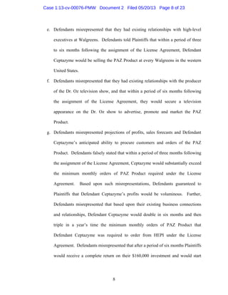 8
e. Defendants misrepresented that they had existing relationships with high-level
executives at Walgreens. Defendants told Plaintiffs that within a period of three
to six months following the assignment of the License Agreement, Defendant
Ceptazyme would be selling the PAZ Product at every Walgreens in the western
United States.
f. Defendants misrepresented that they had existing relationships with the producer
of the Dr. Oz television show, and that within a period of six months following
the assignment of the License Agreement, they would secure a television
appearance on the Dr. Oz show to advertise, promote and market the PAZ
Product.
g. Defendants misrepresented projections of profits, sales forecasts and Defendant
Ceptazyme’s anticipated ability to procure customers and orders of the PAZ
Product. Defendants falsely stated that within a period of three months following
the assignment of the License Agreement, Ceptazyme would substantially exceed
the minimum monthly orders of PAZ Product required under the License
Agreement. Based upon such misrepresentations, Defendants guaranteed to
Plaintiffs that Defendant Ceptazyme’s profits would be voluminous. Further,
Defendants misrepresented that based upon their existing business connections
and relationships, Defendant Ceptazyme would double in six months and then
triple in a year’s time the minimum monthly orders of PAZ Product that
Defendant Ceptazyme was required to order from HEPI under the License
Agreement. Defendants misrepresented that after a period of six months Plaintiffs
would receive a complete return on their $160,000 investment and would start
Case 1:13-cv-00076-PMW Document 2 Filed 05/20/13 Page 8 of 23
 