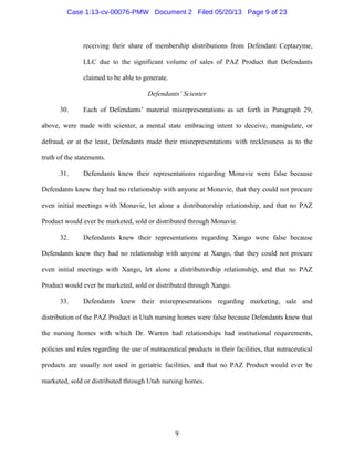9
receiving their share of membership distributions from Defendant Ceptazyme,
LLC due to the significant volume of sales of PAZ Product that Defendants
claimed to be able to generate.
Defendants’ Scienter
30. Each of Defendants’ material misrepresentations as set forth in Paragraph 29,
above, were made with scienter, a mental state embracing intent to deceive, manipulate, or
defraud, or at the least, Defendants made their misrepresentations with recklessness as to the
truth of the statements.
31. Defendants knew their representations regarding Monavie were false because
Defendants knew they had no relationship with anyone at Monavie, that they could not procure
even initial meetings with Monavie, let alone a distributorship relationship, and that no PAZ
Product would ever be marketed, sold or distributed through Monavie.
32. Defendants knew their representations regarding Xango were false because
Defendants knew they had no relationship with anyone at Xango, that they could not procure
even initial meetings with Xango, let alone a distributorship relationship, and that no PAZ
Product would ever be marketed, sold or distributed through Xango.
33. Defendants knew their misrepresentations regarding marketing, sale and
distribution of the PAZ Product in Utah nursing homes were false because Defendants knew that
the nursing homes with which Dr. Warren had relationships had institutional requirements,
policies and rules regarding the use of nutraceutical products in their facilities, that nutraceutical
products are usually not used in geriatric facilities, and that no PAZ Product would ever be
marketed, sold or distributed through Utah nursing homes.
Case 1:13-cv-00076-PMW Document 2 Filed 05/20/13 Page 9 of 23
 