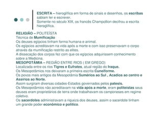 ESCRITA – hieroglífica em forma de sinais e desenhos, os escribas
            sabiam ler e escrever.
            Somente no século XIX, os francês Champollion decifrou a escrita
            hieroglífica.

RELIGIÃO – POLITEÍSTA
Técnica de Mumificação
Os deuses egípcios tinham forma humana e animal.
Os egípcios acreditavam na vida após a morte e com isso preservavam o corpo
através da mumificação restrito as elites.
A dissecação dos corpos fez com que os egípcios adquirissem conhecimento
sobre a Medicina.
MESOPOTÂMIA – REGIÃO ENTRE RIOS ( EM GREGO)
Localizada entre os rios Tigres e Eufrates, atual região do Iraque.
Os Mesopotâmios nos deixaram a primeira escrita Cuneiforme.
Os povos mais antigos da Mesopotâmia Sumérios ao Sul , Acadios ao centro e
Assírios ao Norte.
Assim surgiram diversas cidades-Estados governados pelos patesis.
Os Mesopotâmios não acreditavam na vida após a morte, eram politeístas seus
deuses eram proprietários de terra onde trabalhavam os camponeses em regime
coletivo.
Os sacerdotes administravam a riqueza dos deuses, assim o sacerdote tinham
um grande poder econômico e político.
 