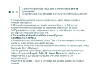 O excedente produção ficava para a Aristocracia e com os
           governantes.
           Os camponeses eram obrigados a procurar novas terras para cultivar.

A região da Mesopotâmia era uma região aberta, assim estava exposta a
invasões estrangeiras.
A Mesopotâmia nos deixou um legado na Matemática e na Astronomia.
Nas torres dos templos religiosos os sacerdotes observavam os astros.
Os Zigurates eram templo religiosos em forma de pirâmides que serviam além
dos aspectos religiosos para outros fins.
A Torre de Babel descrita na Bíblia era um Zigurate.
A SUMÉRIA E A ACÁDIA
A Suméria estava localizada entre os rios Tigre e Eufrates que periodicamente
inundava, o que permitiu a produção agrícola.
Os Sumérios inventaram a escrita cuneiforme, essa escrita foi decifrada por Georg
Grotifend e Henry Rawlinson.
Com as pequenas comunidades, a política sumeriana evoluiu e formou-se as
cidades-Estados de Lagash, Eridu, Ur, Uruk e Nipur estas cidades eram
independentes, o que provocou disputas entre elas, levando a um
enfraquecimento.
No governo de Sargão I, houve a unificação das cidades-Estados da Acádia e
Suméria.
 
