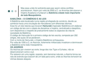 Mas essa união foi suficiente para paz assim vários conflitos
           aconteceram. Assim por volta de 2000 a.C. os Amoritas derrubaram o
           Império Acadiano e fundaram a Babilônia cidade mais importante
           de toda Mesopotâmia.
BABILÔNIA – O COMÉRCIO E AS LEIS
A Babilônia esta localizada numa região privilegiada de comércio, devido ao
comércio havia uma circulação de mercadores com diferentes idiomas.
Esse foi um dos fatores que levaram Hamurabi imperador Babilônico em elaborar
um código de leis com o objeto de disciplinar o Império, centralizado e despótico,
com dispositivos a respeito de praticamente todos os aspectos da vida da
sociedade da Babilônia.
O código de Hamurabi foi o primeiro código de leis escrita, composto por 282
artigos, dos quais 33 se perderam.
Com a morte de Hamurabi, o Império Babilônico enfraqueceu.
Por volta de 1200 a.C. os Assírios, fortemente militarizado invadiram e dominavam
a Babilônia como toda mesopotâmia.
OS ASSÍRIOS
Os Assírios por viverem ao norte, longe dos rios Tigre e Eufrates, não se
desenvolveram como o sul.
Por estarem em uma região, exposta, sem barreiras naturais, a Assíria tornou-se
rota de exército que lutavam de um lado para outro, onde os Assírios tornaram-se
vitimas desses ataques.
 