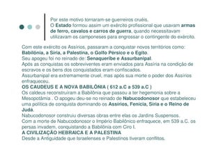 Por este motivo tornaram-se guerreiros cruéis.
            O Estado formou assim um exército profissional que usavam armas
            de ferro, cavalos e carros de guerra, quando necessitavam
            utilizavam os camponeses para engrossar o contingente do exército.

Com este exército os Assírios, passaram a conquistar novos territórios como:
Babilônia, a Síria, a Palestina, o Golfo Pérsico e o Egito.
Seu apogeu foi no reinado de: Senaqueribe e Assurbanipal.
Após as conquistas os sobreviventes eram enviados para Assíria na condição de
escravos e os bens dos conquistados eram confiscados.
Assurbanipal era extremamente cruel, mas após sua morte o poder dos Assírios
enfraqueceu.
OS CAUDEUS E A NOVA BABILÔNIA ( 612 a.C a 539 a.C )
Os caldeus reconstruíram a Babilônia que passou a ter hegemonia sobre a
Mesopotâmia . O apogeu deu-se no reinado de Nabucodonosor que estabeleceu
uma política de conquista dominando os Assírios, Fenícia, Síria e o Reino de
Judá.
Nabucodonosor construiu diversas obras entre elas os Jardins Suspensos.
Com a morte de Nabucodonosor o Império Babilônico enfraquece, em 539 a.C. os
persas invadem, conquistando a Babilônia com Ciro I.
A CIVILIZAÇÃO HEBRAICA E A PALESTINA
Desde a Antiguidade que Israelenses e Palestinos tiveram conflitos.
 