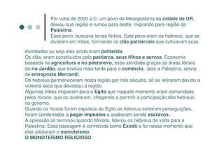 Por volta de 2000 a.C. um povo da Mesopotâmia da cidade de UR,
           deixou sua região e rumou para oeste, migrando para região da
           Palestina.
           Esse povo, buscava terras férteis. Este povo eram os hebreus, que se
           dividiam em tribos, formando os clãs patriarcais que cultuavam suas

divindades ou seja eles ainda eram politeísta.
Os clãs, eram constituídos pelo patriarca, seus filhos e servos. Economia
baseada na agricultura e no pastoreiro, essa atividade graças as áreas férteis
do rio Jordão, que evoluiu mais tarde para o comércio, pois a Palestina, servia
de entreposto Mercantil.
Os hebreus permaneceram nesta região por três séculos, só se retiraram devido a
violenta seca que devastou a região.
Algumas tribos migraram para o Egito que naquele momento eram comandado
pelos hicsos, que os aceitaram, chegando a permitir a participação dos hebreus
no governo.
Quando os hicsos foram expulsos do Egito os hebreus sofreram perseguições,
foram condenados a pagar impostos e acabaram sendo escravos.
A opressão só terminou quando Moisés, liderou os hebreus de volta para a
Palestina. Essa passagem é conhecida como Êxodo e foi nesse momento que
elas adotaram o monoteísmo.
O MONOTEÍSMO RELIGIOSO
 