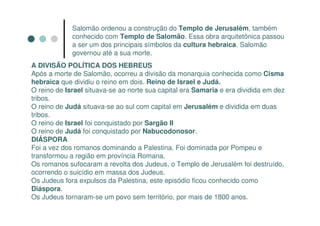 Salomão ordenou a construção do Templo de Jerusalém, também
             conhecido com Templo de Salomão. Essa obra arquitetônica passou
             a ser um dos principais símbolos da cultura hebraica. Salomão
             governou até a sua morte.
A DIVISÃO POLÍTICA DOS HEBREUS
Após a morte de Salomão, ocorreu a divisão da monarquia conhecida como Cisma
hebraica que dividiu o reino em dois. Reino de Israel e Judá.
O reino de Israel situava-se ao norte sua capital era Samaria e era dividida em dez
tribos.
O reino de Judá situava-se ao sul com capital em Jerusalém e dividida em duas
tribos.
O reino de Israel foi conquistado por Sargão II
O reino de Judá foi conquistado por Nabucodonosor.
DIÁSPORA
Foi a vez dos romanos dominando a Palestina. Foi dominada por Pompeu e
transformou a região em província Romana.
Os romanos sufocaram a revolta dos Judeus, o Templo de Jerusalém foi destruído,
ocorrendo o suicídio em massa dos Judeus.
Os Judeus fora expulsos da Palestina, este episódio ficou conhecido como
Diáspora.
Os Judeus tornaram-se um povo sem território, por mais de 1800 anos.
 