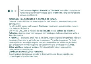 Com o fim do Império Romano do Ocidente os Árabes dominaram a
            Palestina que eram convertidos pelos islamismo, religião monoteísta
            iniciada por Maomé.

SIONISMO, HOLOCAUSTO E O ESTADO DE ISRAEL
Durante 18 séculos que os Judeus viveram sem território, eles sofreram várias
perseguições
No século XIX surgiu na Europa o Sionismo, movimento que defendia o retorno
dos Judeus a Palestina.
Em 1948 a ONU, sob o impacto do holocausto criou o Estado de Israel na
Palestina. Assim o povo hebreu agora conhecido por Judeus estavam de volta a
Terra Prometida,
A FENÍCIA – localizada onde hoje é o Líbano, eles não possuíam grandes rios que
pudessem favorecer a agricultura e o pastoreio. Por esta situação os Fenícios
desenvolveram a navegação para pesca e desenvolveram a construção Naval,
pois precisavam de matéria-prima para desenvolver a produção de : Armas.
Jóias, vasilhas, vidros e tecidos. Com isso eles tornaram os principais
navegantes e comerciantes.
GRANDES REALIZAÇÕES FENÍCIAS
Construção de barcos,para atender o desenvolvimento da navegação e do
comércio pelos Mar Mediterrâneo.
 