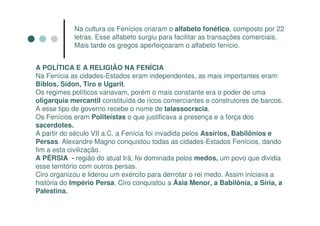 Na cultura os Fenícios criaram o alfabeto fonético, composto por 22
            letras. Esse alfabeto surgiu para facilitar as transações comerciais.
            Mais tarde os gregos aperfeiçoaram o alfabeto fenício.


A POLÍTICA E A RELIGIÃO NA FENÍCIA
Na Fenícia as cidades-Estados eram independentes, as mais importantes eram:
Biblos, Sídon, Tiro e Ugarit.
Os regimes políticos variavam, porém o mais constante era o poder de uma
oligarquia mercantil constituída de ricos comerciantes e construtores de barcos.
A esse tipo de governo recebe o nome de talassocracia.
Os Fenícios eram Politeístas o que justificava a presença e a força dos
sacerdotes.
A partir do século VII a.C. a Fenícia foi invadida pelos Assírios, Babilônios e
Persas. Alexandre Magno conquistou todas as cidades-Estados Fenícios, dando
fim a esta civilização.
A PÉRSIA - região do atual Irã, foi dominada pelos medos, um povo que dividia
esse território com outros persas.
Ciro organizou e liderou um exército para derrotar o rei medo. Assim iniciava a
história do Império Persa. Ciro conquistou a Ásia Menor, a Babilônia, a Síria, a
Palestina.
 