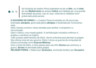 As fronteiras do Império Persa estendiam-se do rio Nilo, ao rio Indo,
            do mar Mediterrâneo ao oceano Índico era habitado por uma grande
            diversidade de povos, cujo os usos, costumes e tradições eram
            preservado pelos persas.

O GOVERNO DE DÁRIO I – o Império Persa foi dividido em 20 províncias
chamadas satrapias, governada pelos sátrapas e fiscalizado por funcionários
reais.
Dário mandou construir várias estradas para facilitar o transporte e a
comunicação.
Dário I instituiu uma moeda padrão. A centralização monetária melhorou e
ampliou o comércio no império.
Todo sucesso administrativo de Dário, não foi suficiente para derrotar os gregos.
Nos últimos anos de seu governo, Dário I iniciou as guerras de conquistas da
Grécia conhecidas como Guerras Médicas.
Com a morte de Dário, o trono passou para seu filho Xerxes que continuou a
guerra. Xerxes foi derrotado pelos gregos.
RELIGIÃO PERSA – Elabora por Zaratustra, conhecida também por Zoroastro.
 