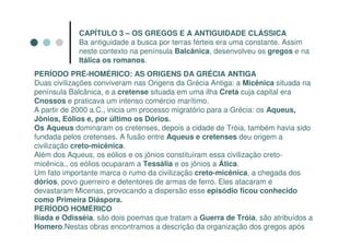 CAPÍTULO 3 – OS GREGOS E A ANTIGUIDADE CLÁSSICA
             Ba antiguidade a busca por terras férteis era uma constante. Assim
             neste contexto na península Balcânica, desenvolveu os gregos e na
             Itálica os romanos.
PERÍODO PRÉ-HOMÉRICO: AS ORIGENS DA GRÉCIA ANTIGA
Duas civilizações conviveram nas Origens da Grécia Antiga: a Micênica situada na
península Balcânica, e a cretense situada em uma ilha Creta cuja capital era
Cnossos e praticava um intenso comércio marítimo.
A partir de 2000 a.C., inicia um processo migratório para a Grécia: os Aqueus,
Jônios, Eólios e, por último os Dórios.
Os Aqueus dominaram os cretenses, depois a cidade de Tróia, também havia sido
fundada pelos cretenses. A fusão entre Aqueus e cretenses deu origem a
civilização creto-micênica.
Além dos Aqueus, os eólios e os jônios constituíram essa civilização creto-
micênica., os eólios ocuparam a Tessália e os jônios a Ática.
Um fato importante marca o rumo da civilização creto-micênica, a chegada dos
dórios, povo guerreiro e detentores de armas de ferro. Eles atacaram e
devastaram Micenas, provocando a dispersão esse episódio ficou conhecido
como Primeira Diáspora.
PERÍODO HOMÉRICO
Ilíada e Odisséia, são dois poemas que tratam a Guerra de Tróia, são atribuídos a
Homero.Nestas obras encontramos a descrição da organização dos gregos após
 