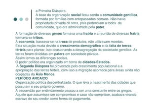 a Primeira Diáspora.
             A base da organização social ficou sendo a comunidade gentílica,
             formada por famílias com antepassados comuns. Não havia
             propriedade privada da terra, pois pertenciam a todos da
             comunidade, que era administrada pelo pater.
A formação de diversos genos formava uma fratria e a reunião de diversas fratria
formava-se tribos.
A economia, baseava-se na troca de produtos, não utilizavam moedas.
Esta situação muda devido o crescimento demográfico e da falta de terras
férteis para plantar, isto ocasionando a desagregação da sociedade gentílica. As
terras foram divididas em paters em sociedade privada.
Assim temos as diferenças sociais.
O poder político era organizado em torno de cidades-Estados.
 A Segunda Diáspora foi provocada pelo crescimento populacional e a
apropriação das terras férteis, com isso a migração acontece para áreas ainda não
ocupadas da Ásia Menos.
PERÍODO ARCAICO
Organização política descentralizada. O que leva o nascimento das cidades que
possuíam o seu próprio governo.
A escravidão por endividamento passou a ser uma constante entre os gregos.
Aquele que assumisse um compromisso e caso não cumprisse, acabava virando
escravo do seu credor como forma de pagamento.
 