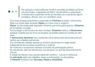 Ele extinguiu a escravidão por dívida e concedeu privilégios políticos
            aos demiurgos, a legislação de Sólon não beneficiou a população.
            A Aristocracia eupátridas sentia-se ofendida com a perda de alguns
            privilégios, Atenas virou um verdadeiro caos.
Com essa situação possibilitou a ascensão de Psistrato ao poder, como tirano.
Após sua morte sobe ao poder Hípias um tirano cruel e vingativo.
Hípias, foi derrubado pelo legislador Clístemis que tinha apoio popular, Clístemis
se consolidou no poder.
Para proteger a democracia de seus inimigos, Clístemis instituiu o Ostracismo:
qualquer cidadão que se torna-se perigoso ao Estado podia ser exilado por dez
anos.
A democracia ateniense ficou conhecida como democracia escravista pois era
restrita aos cidadãos atenienses.
Era considerado cidadão apenas os homens atenienses em idade adulta
independente de sua posse econômica e material.
As mulheres e os escravos estavam excluídos da participação política.
Os atenienses, além da democracia nos deixaram um grande desenvolvimento
cultural.
A cidade de Atenas viveu grande esplendor artístico – cultural e intelectual.
Na educação dada aos cidadãos visava a participação na vida pública.
A Filosofia floresceu com Sócrates, Platão e Aristóteles.
 