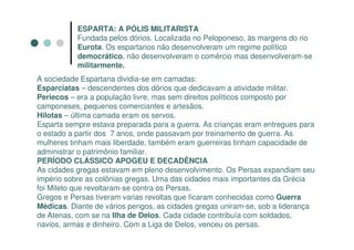 ESPARTA: A PÓLIS MILITARISTA
           Fundada pelos dórios. Localizada no Peloponeso, às margens do rio
           Eurota. Os espartanos não desenvolveram um regime político
           democrático, não desenvolveram o comércio mas desenvolveram-se
           militarmente.
A sociedade Espartana dividia-se em camadas:
Esparciatas – descendentes dos dórios que dedicavam a atividade militar.
Periecos – era a população livre, mas sem direitos políticos composto por
camponeses, pequenos comerciantes e artesãos.
Hilotas – última camada eram os servos.
Esparta sempre estava preparada para a guerra. As crianças eram entregues para
o estado a partir dos 7 anos, onde passavam por treinamento de guerra. As
mulheres tinham mais liberdade, também eram guerreiras tinham capacidade de
administrar o patrimônio familiar.
PERÍODO CLÁSSICO APOGEU E DECADÊNCIA
As cidades gregas estavam em pleno desenvolvimento. Os Persas expandiam seu
império sobre as colônias gregas. Uma das cidades mais importantes da Grécia
foi Mileto que revoltaram-se contra os Persas.
Gregos e Persas tiveram varias revoltas que ficaram conhecidas como Guerra
Médicas. Diante de vários perigos, as cidades gregas uniram-se, sob a liderança
de Atenas, com se na Ilha de Delos. Cada cidade contribuía com soldados,
navios, armas e dinheiro. Com a Liga de Delos, venceu os persas.
 