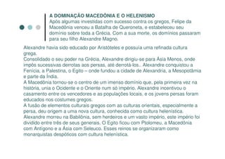 A DOMINAÇÃO MACEDÔNIA E O HELENISMO
           Após algumas investidas com sucesso contra os gregos, Felipe da
           Macedônia venceu a Batalha de Queroneta, e estabeleceu seu
           domínio sobre toda a Grécia. Com a sua morte, os domínios passaram
           para seu filho Alexandre Magno.
Alexandre havia sido educado por Aristóteles e possuía uma refinada cultura
grega.
Consolidado o seu poder na Grécia, Alexandre dirigiu-se para Ásia Menos, onde
impôs sucessivas derrotas aos persas, até derrotá-los.. Alexandre conquistou a
Fenícia, a Palestina, o Egito – onde fundou a cidade de Alexandria, a Mesopotâmia
e parte da Índia.
A Macedônia tornou-se o centro de um imenso domínio que, pela primeira vez na
história, unia o Ocidente e o Oriente num só império. Alexandre incentivou o
casamento entre os vencedores e as populações locais, e os jovens persas foram
educados nos costumes gregos.
A fusão de elementos culturais gregos com as culturas orientais, especialmente a
persa, deu origem a uma nova cultura, conhecida como cultura helenística.
Alexandre morreu na Babilônia, sem herdeiros e um vasto império, este império foi
dividido entre três de seus generais. O Egito ficou com Ptolomeu, a Macedônia
com Antígono e a Ásia com Seleuco. Esses reinos se organizaram como
monarquistas despóticos com cultura helenística.
 