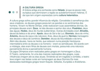 A CULTURA GREGA
             A Grécia antiga era conhecida como Hélade, já que os povos indo-
             europeus que dominaram a região se autodenominavam helenos. É
             daí que tem origem expressões como cultura helenística.

A cultura grega sofreu grande influencia da religião. Concebidos à semelhança dos
seus criadores, os deuses gregos possuíam as paixões e os sentimentos dos
homens. Viviam no Monte Olimpo, onde realizavam suas assembléias divinas. Os
principais deuses eram: Zeus, rei dos deuses e senhor dos céus; Posêidon, deus
das águas; Hodes, deus do mundo subterrâneo. Outras divindades eram Afrodite,
deusa da beleza e do amor; Apolo, deus do Sol e da Luz; Dionísio, deus do vinho;
Ártemis, deusa da caça e da natureza; Ares, deus da guerra; Hermes mensageiro
dos deuses e deus do comércio; Deméter, deusa da fecundidade e da terra.
Além dos deuses, havia os heróis, que estavam numa posição hierárquica
intermediária entre os deuses e os homens – eram os semideuses. De acordo com
a mitologia, eles eram filhos de deuses com mortais, possuindo uma natureza
parcialmente divina e parcialmente humana.
Os jogos Olímpicos eram realizados pelos gregos em homenagem a Zeus.
O Teatro, certamente, foi uma das maiores realizações dos gregos, cujas
influências chegam até os dias atuais. Dividindo-se em tragédia e comédia, o teatro
teve origem nas festas rurais em homenagem ao deus Dionísio.Os mais
destacados teatrólogos gregos foram Ésquilo, Sófocles, Eurípides e Aristófanes.
 