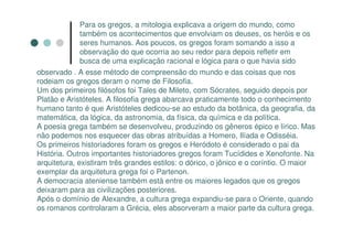 Para os gregos, a mitologia explicava a origem do mundo, como
              também os acontecimentos que envolviam os deuses, os heróis e os
              seres humanos. Aos poucos, os gregos foram somando a isso a
              observação do que ocorria ao seu redor para depois refletir em
              busca de uma explicação racional e lógica para o que havia sido
observado . A esse método de compreensão do mundo e das coisas que nos
rodeiam os gregos deram o nome de Filosofia.
Um dos primeiros filósofos foi Tales de Mileto, com Sócrates, seguido depois por
Platão e Aristóteles. A filosofia grega abarcava praticamente todo o conhecimento
humano tanto é que Aristóteles dedicou-se ao estudo da botânica, da geografia, da
matemática, da lógica, da astronomia, da física, da química e da política.
A poesia grega também se desenvolveu, produzindo os gêneros épico e lírico. Mas
não podemos nos esquecer das obras atribuídas a Homero, Ilíada e Odisséia.
Os primeiros historiadores foram os gregos e Heródoto é considerado o pai da
História. Outros importantes historiadores gregos foram Tucídides e Xenofonte. Na
arquitetura, existiram três grandes estilos: o dórico, o jônico e o coríntio. O maior
exemplar da arquitetura grega foi o Partenon.
A democracia ateniense também está entre os maiores legados que os gregos
deixaram para as civilizações posteriores.
Após o domínio de Alexandre, a cultura grega expandiu-se para o Oriente, quando
os romanos controlaram a Grécia, eles absorveram a maior parte da cultura grega.
 