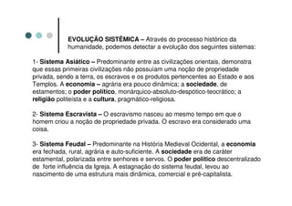 EVOLUÇÃO SISTÊMICA – Através do processo histórico da
            humanidade, podemos detectar a evolução dos seguintes sistemas:

1- Sistema Asiático – Predominante entre as civilizações orientais, demonstra
que essas primeiras civilizações não possuíam uma noção de propriedade
privada, sendo a terra, os escravos e os produtos pertencentes ao Estado e aos
Templos. A economia – agrária era pouco dinâmica; a sociedade, de
estamentos; o poder político, monárquico-absoluto-despótico-teocrático; a
religião politeísta e a cultura, pragmático-religiosa.

2- Sistema Escravista – O escravismo nasceu ao mesmo tempo em que o
homem criou a noção de propriedade privada. O escravo era considerado uma
coisa.

3- Sistema Feudal – Predominante na História Medieval Ocidental, a economia
era fechada, rural, agrária e auto-suficiente. A sociedade era de caráter
estamental, polarizada entre senhores e servos. O poder político descentralizado
de forte influência da Igreja. A estagnação do sistema feudal, levou ao
nascimento de uma estrutura mais dinâmica, comercial e pré-capitalista.
 