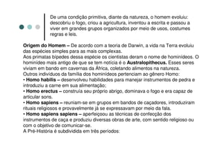 De uma condição primitiva, diante da natureza, o homem evoluiu:
            descobriu o fogo, criou a agricultura, inventou a escrita e passou a
            viver em grandes grupos organizados por meio de usos, costumes
            regras e leis.

Origem do Homem – De acordo com a teoria de Darwin, a vida na Terra evoluiu
das espécies simples para as mais complexas.
Aos primatas bípedes dessa espécie os cientistas deram o nome de hominídeos. O
hominídeo mais antigo de que se tem notícia é o Australopithecus. Esses seres
viviam em bando em cavernas da África, coletando alimentos na natureza.
Outros indivíduos da família dos hominídeos pertenciam ao gênero Homo:
• Homo habilis – desenvolveu habilidades para manejar instrumentos de pedra e
introduziu a carne em sua alimentação;
• Homo erectus – construía seu próprio abrigo, dominava o fogo e era capaz de
articular sons.
• Homo sapiens – reuniam-se em grupos em bandos de caçadores, introduziram
rituais religiosos e provavelmente já se expressavam por meio da fala.
• Homo sapiens sapiens – aperfeiçoou as técnicas de confecção dos
instrumentos de caça e produziu diversas obras de arte, com sentido religioso ou
com o objetivo de comunicar-se.
A Pré-História é subdividida em três períodos:
 