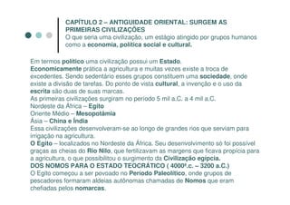CAPÍTULO 2 – ANTIGUIDADE ORIENTAL: SURGEM AS
            PRIMEIRAS CIVILIZAÇÕES
            O que seria uma civilização, um estágio atingido por grupos humanos
            como a economia, política social e cultural.

Em termos político uma civilização possui um Estado.
Economicamente prática a agricultura e muitas vezes existe a troca de
excedentes. Sendo sedentário esses grupos constituem uma sociedade, onde
existe a divisão de tarefas. Do ponto de vista cultural, a invenção e o uso da
escrita são duas de suas marcas.
As primeiras civilizações surgiram no período 5 mil a.C. a 4 mil a.C.
Nordeste da África – Egito
Oriente Médio – Mesopotâmia
Ásia – China e Índia
Essa civilizações desenvolveram-se ao longo de grandes rios que serviam para
irrigação na agricultura.
O Egito – localizados no Nordeste da África. Seu desenvolvimento só foi possível
graças as cheias do Rio Nilo, que fertilizavam as margens que ficava propícia para
a agricultura, o que possibilitou o surgimento da Civilização egípcia.
DOS NOMOS PARA O ESTADO TEOCRÁTICO ( 4000ª.c. – 3200 a.C.)
O Egito começou a ser povoado no Período Paleolítico, onde grupos de
pescadores formaram aldeias autônomas chamadas de Nomos que eram
chefiadas pelos nomarcas.
 