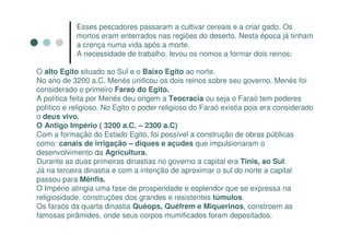 Esses pescadores passaram a cultivar cereais e a criar gado. Os
            mortos eram enterrados nas regiões do deserto. Nesta época já tinham
            a crença numa vida após a morte.
            A necessidade de trabalho, levou os nomos a formar dois reinos:

O alto Egito situado ao Sul e o Baixo Egito ao norte.
No ano de 3200 a.C. Menés unificou os dois reinos sobre seu governo. Menés foi
considerado o primeiro Faraó do Egito.
A política feita por Menés deu origem a Teocracia ou seja o Faraó tem poderes
político e religioso. No Egito o poder religioso do Faraó existia pois era considerado
o deus vivo.
O Antigo Império ( 3200 a.C. – 2300 a.C)
Com a formação do Estado Egito, foi possível a construção de obras públicas
como: canais de irrigação – diques e açudes que impulsionaram o
desenvolvimento da Agricultura.
Durante as duas primeiras dinastias no governo a capital era Tinis, ao Sul.
Já na terceira dinastia e com a intenção de aproximar o sul do norte a capital
passou para Mênfis.
O Império atingia uma fase de prosperidade e esplendor que se expressa na
religiosidade, construções dos grandes e resistentes túmulos.
Os faraós da quarta dinastia Quéops, Quéfrem e Miquerinos, constroem as
famosas pirâmides, onde seus corpos mumificados foram depositados.
 