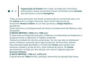 Organização do Estado com o faraó, auxiliado por funcionários
            administrativo. Esses funcionários ficaram conhecidos como escribas
            que dominavam a escrita hieroglífica.

Todas as terras pertenciam aos faraós, portanto tudo era concentrado para o rei.
Os nobres eram os antigos nomarcas, assim tinham algumas terras.
A luta entre faraós e nobres, foi um fator que levou o antigo Império a
decadência.
Essas lutas levou o enfraquecimento do faraó e o fortalecimento da Nobreza e dos
Sacerdotes.
O MÉDIO IMPÉRIO ( 2300 a.C a 1580 a.C.)
O faraó estava enfraquecido enquanto a Nobreza e os Sacerdotes se fortaleciam e
ocupavam terras e exploravam o trabalho camponês.
A péssima condição de vida dos camponeses, fez com que eles se rebelassem
contra a Nobreza, causando assim alguns prejuízos, de forma bem violenta.
Essa desorganização possibilitou a invasão dos hicsos, povo asiático que
utilizavam cavalos e armas de ferro, como material de guerra. Os hicsos
permaneceram no Egito por dois séculos, com isso os egípcios adquiriam
técnicas militares.
O NOVO IMPÉRIO ( 1580 a.C. a 670 a.C)
O governante de Tebas Amósis, participou ativamente da expulsão dos hicsos.
 