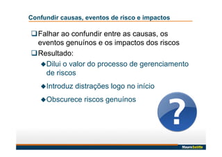 Confundir causas, eventos de risco e impactos
Falhar ao confundir entre as causas, os
eventos genuínos e os impactos dos riscos
Resultado:
Dilui o valor do processo de gerenciamento
de riscos
Introduz distrações logo no início
Obscurece riscos genuínos
 