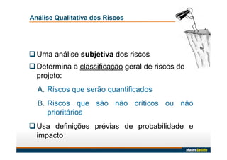 Análise Qualitativa dos Riscos
Uma análise subjetiva dos riscos
Determina a classificação geral de riscos do
projeto:
A. Riscos que serão quantificados
B. Riscos que são não críticos ou não
prioritários
Usa definições prévias de probabilidade e
impacto
 