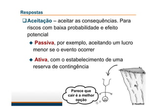 Respostas
Aceitação – aceitar as consequências. Para
riscos com baixa probabilidade e efeito
potencial
 Passiva, por exemplo, aceitando um lucro
menor se o evento ocorrer
 Ativa, com o estabelecimento de uma
reserva de contingência
Parece que
cair é a melhor
opção
© Headfirst
 