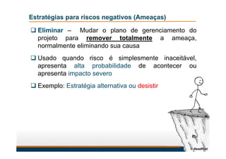 Estratégias para riscos negativos (Ameaças)
 Eliminar – Mudar o plano de gerenciamento do
projeto para remover totalmente a ameaça,
normalmente eliminando sua causa
 Usado quando risco é simplesmente inaceitável,
apresenta alta probabilidade de acontecer ou
apresenta impacto severo
 Exemplo: Estratégia alternativa ou desistir
© Headfirst
 