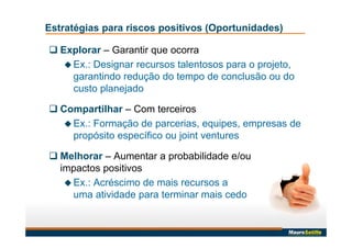  Explorar – Garantir que ocorra
 Ex.: Designar recursos talentosos para o projeto,
garantindo redução do tempo de conclusão ou do
custo planejado
 Compartilhar – Com terceiros
 Ex.: Formação de parcerias, equipes, empresas de
propósito específico ou joint ventures
 Melhorar – Aumentar a probabilidade e/ou
impactos positivos
 Ex.: Acréscimo de mais recursos a
uma atividade para terminar mais cedo
Estratégias para riscos positivos (Oportunidades)
 