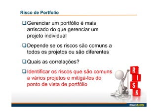 Risco de Portfolio
Gerenciar um portfólio é mais
arriscado do que gerenciar um
projeto individual
Depende se os riscos são comuns a
todos os projetos ou são diferentes
Quais as correlações?
Identificar os riscos que são comuns
a vários projetos e mitigá-los do
ponto de vista de portfólio
 
