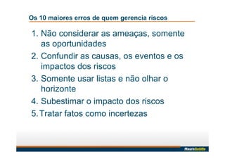 Os 10 maiores erros de quem gerencia riscos
1. Não considerar as ameaças, somente
as oportunidades
2. Confundir as causas, os eventos e os
impactos dos riscos
3. Somente usar listas e não olhar o
horizonte
4. Subestimar o impacto dos riscos
5.Tratar fatos como incertezas
 