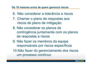 Os 10 maiores erros de quem gerencia riscos
6. Não considerar a tolerância a riscos
7. Chamar o plano de respostas aos
riscos de plano de mitigação
8. Não considerar os planos de
contingência juntamente com os planos
de respostas a riscos
9. Não fazer os membros da equipe
responsáveis por riscos específicos
10.Não fazer do gerenciamento dos riscos
um processo contínuo
 