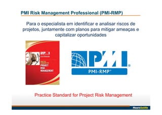 Para o especialista em identificar e analisar riscos de
projetos, juntamente com planos para mitigar ameaças e
capitalizar oportunidades
Practice Standard for Project Risk Management
PMI Risk Management Professional (PMI-RMP)
 