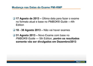 Mudança nas Datas do Exame PMI-RMP
 17 Agosto de 2013 – Última data para fazer o exame
no formato atual e base no PMBOK® Guide —4th
Edition
 18 - 30 Agosto 2013 – Não vai haver exames
 31 Agosto 2013 – Novo Exame com base no
PMBOK® Guide — 5th Edition, porém os resultados
somente vão ser divulgados em Dezembro/2013
 