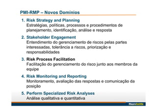 PMI-RMP – Novos Domínios
1. Risk Strategy and Planning
Estratégias, políticas, processos e procedimentos de
planejamento, identificação, análise e resposta
2. Stakeholder Engagement
Entendimento do gerenciamento de riscos pelas partes
interessadas, tolerãncia a riscos, priorização e
responsabilidades
3. Risk Process Facilitation
Facilitação do gerenciamento do risco junto aos membros da
equipe
4. Risk Monitoring and Reporting
Monitoramento, avaliação das respostas e comunicação da
posição
5. Perform Specialized Risk Analyses
Análise qualitativa e quantitativa
 