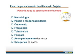 Plano de gerenciamento dos Riscos do Projeto
Parte do plano de gerenciamento do projeto
 Metodologia
 Papéis e responsabilidades
 Orçamento
 Frequência
 Tolerâncias
 Formato
 Acompanhamento dos riscos
 Categorias de riscos
 